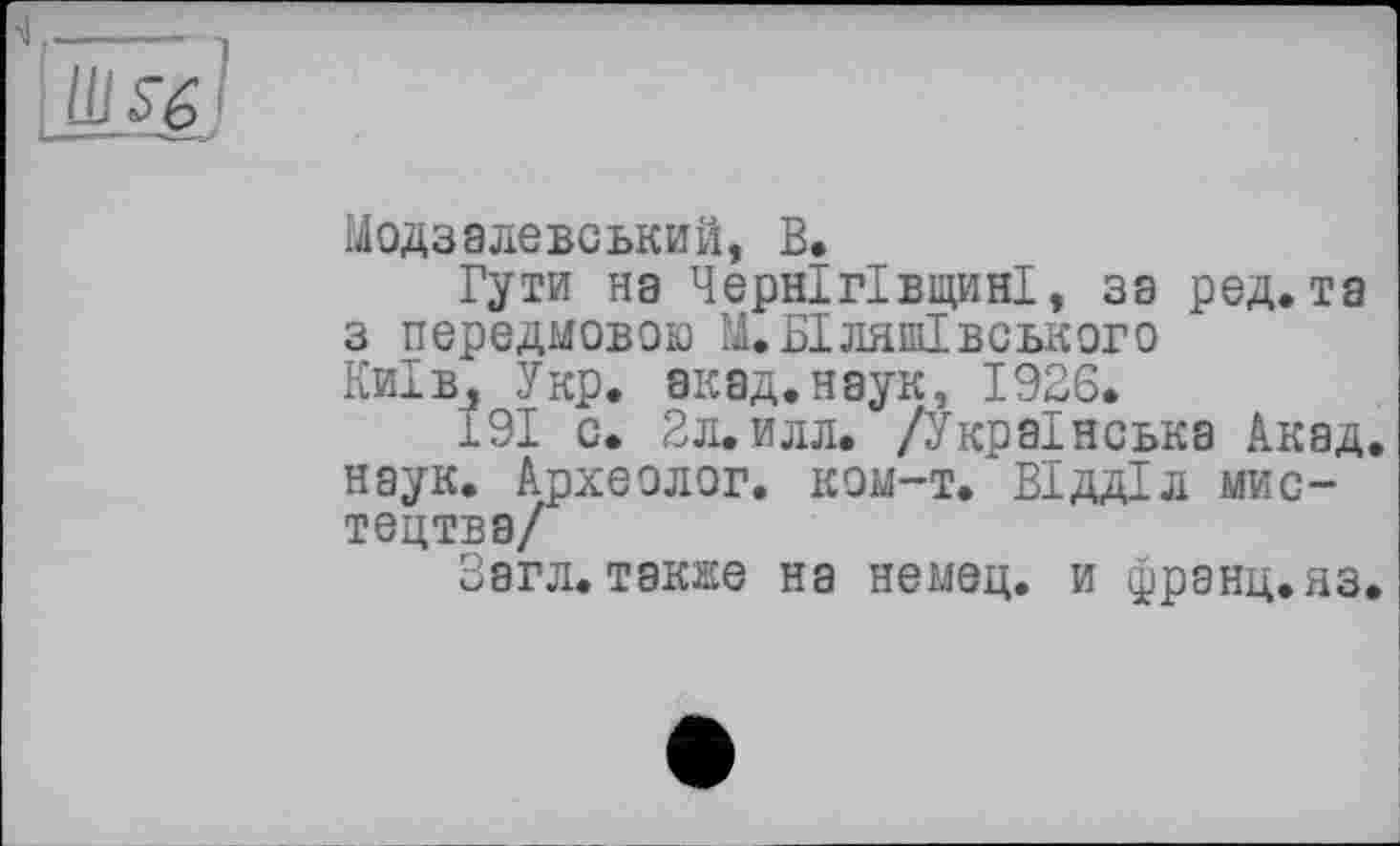 ﻿
Модзалевський, В.
Гути нэ Чернігівщині, 38 ред. та з передмовою М.БІЛЯШІВСЬКОГО Київ, Укр. акад.наук, 1926.
191 с. 2л.илл. /Українська Акад, наук. Археолог, ком-т. Відділ мистецтва/
Загл. также на немец, и франц.яз.